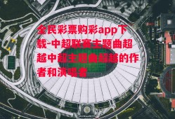 全民彩票购彩app下载-中超联赛主题曲超越中超主题曲超越的作者和演唱者